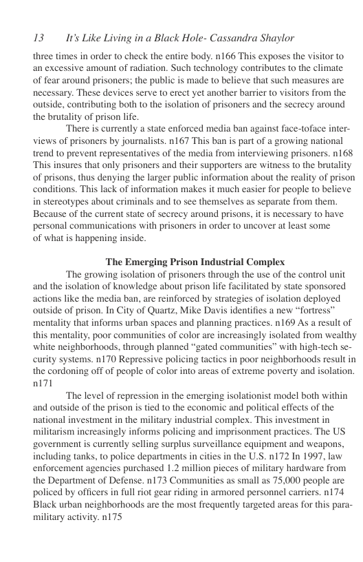 13 It’s Like Living in a Black Hole- Cassandra Shaylor  three times in order to check the entire body. n166 This exposes the visitor to an excessive amount of radiation. Such technology contributes to the climate of fear around prisoners; the public is made to believe that such measures are necessary. These devices serve to erect yet another barrier to visitors from the outside, contributing both to the isolation of prisoners and the secrecy around the brutality of prison life  There i currently a state enforced media ban against face-toface inter- views of prisoners by journalists. n167 This ban is part of a growing national trend to prevent representatives of the media from interviewing prisoners. 168 ‘This insures that only prisoners and their supporters are witness to the brutality of prisons, thus denying the larger public information about the reality of prison conditions. This lack of information makes it much easier for people to believe in stereotypes about criminals and to see themselves as separate from them. Because of the current state of secrecy around prisons, it is necessary to have personal communications with prisoners in order to uncover at least some of what is happening inside.  ‘The Emerging Prison Industrial Complex  ‘The growing isolation of prisoners through the use of the control unit and the isolation of knowledge about prison life facilitated by state sponsored actions like the media ban, are reinforced by strategies of isolation deployed outside of prison. In City of Quartz, Mike Davis identifies a new “fortress” mentality that informs urban spaces and planning practices. n169 As a result of this mentality, poor communities of color are increasingly isolated from wealthy white neighborhoods, through planned “gated communities” with high-tech se- curity systems. n170 Repressive policing tactics in poor neighborhoods result in the cordoning off of people of color into areas of extreme poverty and isolation. nl71  The level of repression in the emerging isolationist model both within and outside of the prison is tied to the economic and political effects of the national investment in the military industrial complex. This investment in militarism increasingly informs policing and imprisonment practices. The US ‘government is currently selling surplus surveillance equipment and weapons, including tanks, to police departments in cities in the U.S. n172 In 1997, law enforcement agencies purchased 1.2 million pieces of military hardware from the Department of Defense. n173 Communities as small as 75,000 people are policed by officers in full riot gear riding in armored personnel carriers. n174 Black urban neighborhoods are the most frequently targeted areas for this para- military activity. n175 